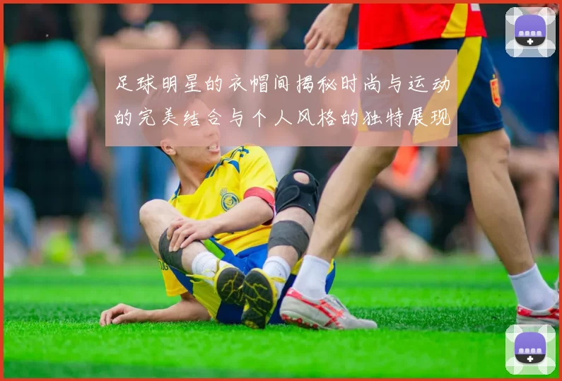 足球明星的衣帽间揭秘时尚与运动的完美结合与个人风格的独特展现