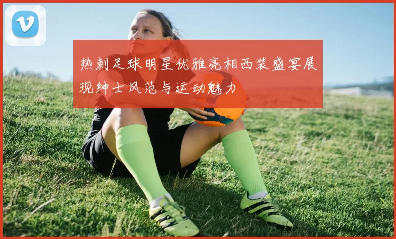 热刺足球明星优雅亮相西装盛宴展现绅士风范与运动魅力