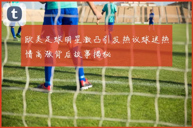 欧美足球明星激凸引发热议球迷热情高涨背后故事揭秘