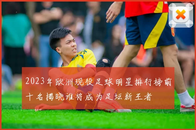 2023年欧洲现役足球明星排行榜前十名揭晓谁将成为足坛新王者