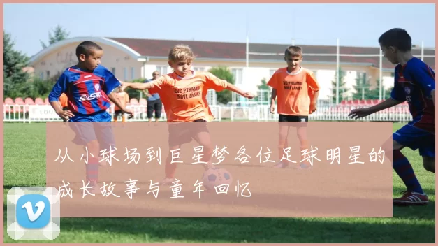 从小球场到巨星梦各位足球明星的成长故事与童年回忆