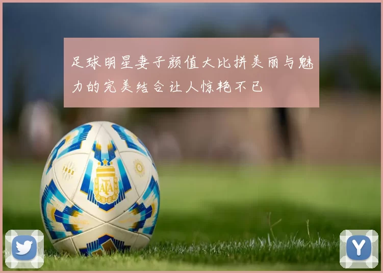 足球明星妻子颜值大比拼美丽与魅力的完美结合让人惊艳不已