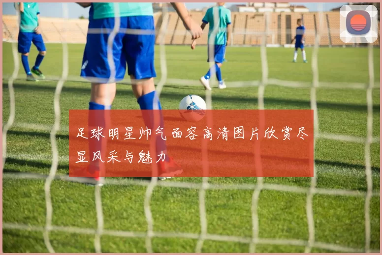 足球明星帅气面容高清图片欣赏尽显风采与魅力