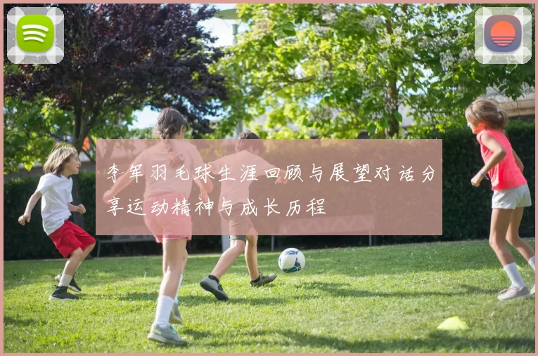 李军羽毛球生涯回顾与展望对话分享运动精神与成长历程