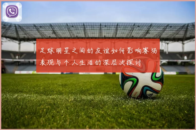 足球明星之间的友谊如何影响赛场表现与个人生活的深层次探讨