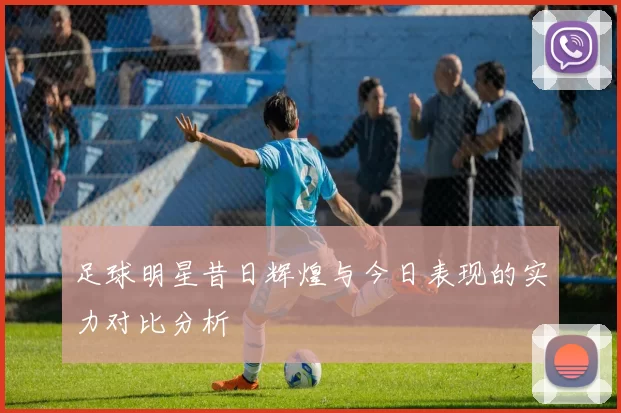 足球明星昔日辉煌与今日表现的实力对比分析