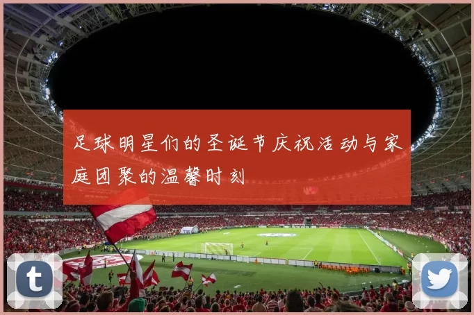 足球明星们的圣诞节庆祝活动与家庭团聚的温馨时刻