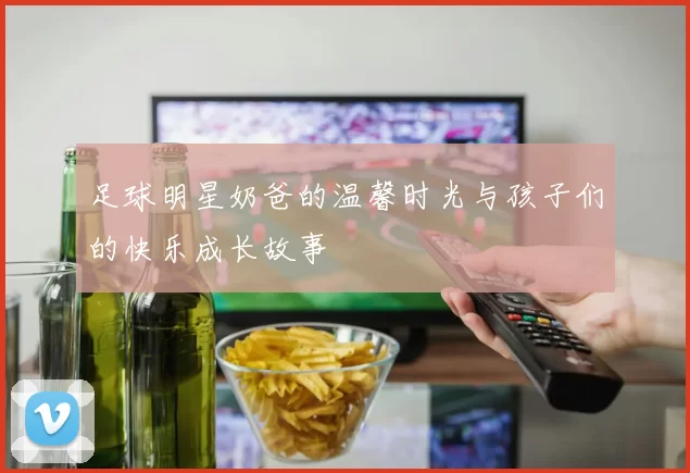 足球明星奶爸的温馨时光与孩子们的快乐成长故事