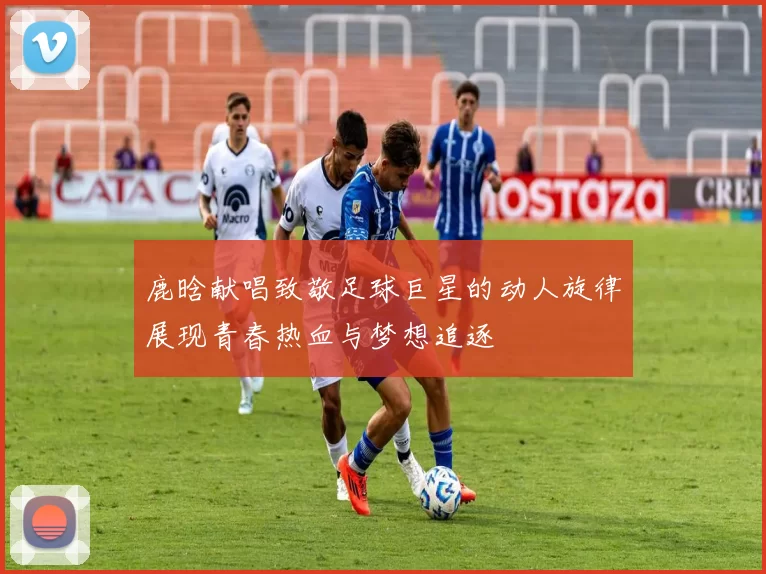 鹿晗献唱致敬足球巨星的动人旋律展现青春热血与梦想追逐