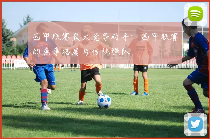 西甲联赛最大竞争对手：西甲联赛的竞争格局与传统强队