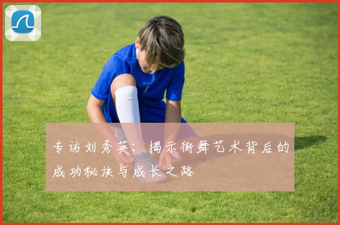 专访刘秀英：揭示街舞艺术背后的成功秘诀与成长之路