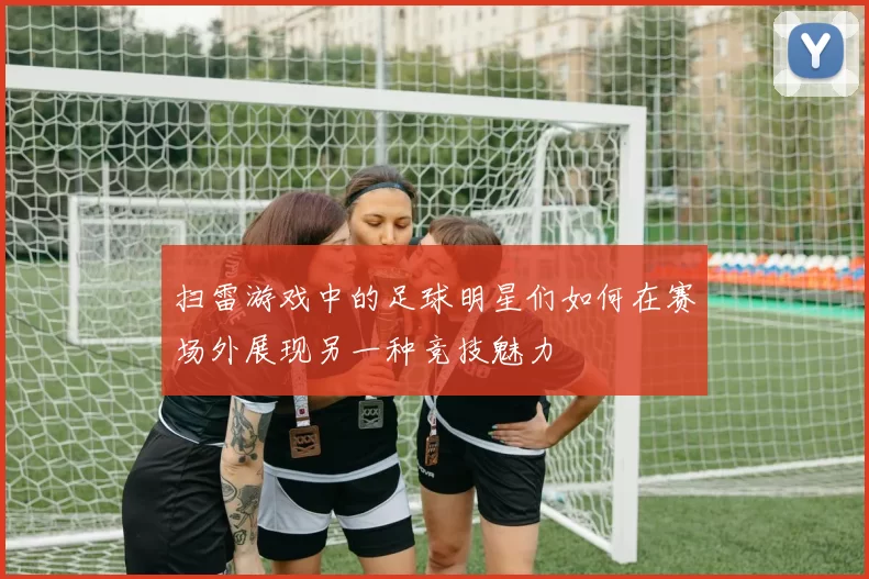 扫雷游戏中的足球明星们如何在赛场外展现另一种竞技魅力