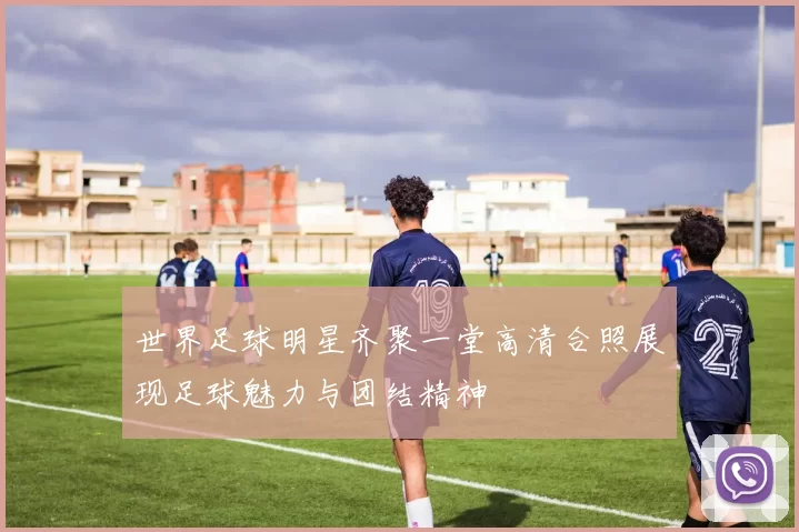 世界足球明星齐聚一堂高清合照展现足球魅力与团结精神