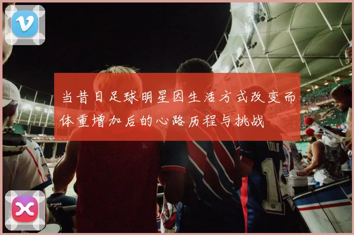 当昔日足球明星因生活方式改变而体重增加后的心路历程与挑战