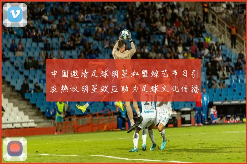 中国邀请足球明星加盟综艺节目引发热议明星效应助力足球文化传播