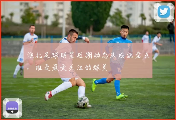 淮北足球明星近期动态及成就盘点，谁是最受关注的球员