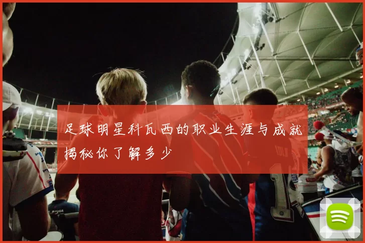 足球明星科瓦西的职业生涯与成就揭秘你了解多少