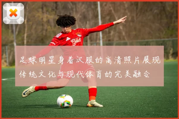 足球明星身着汉服的高清照片展现传统文化与现代体育的完美融合