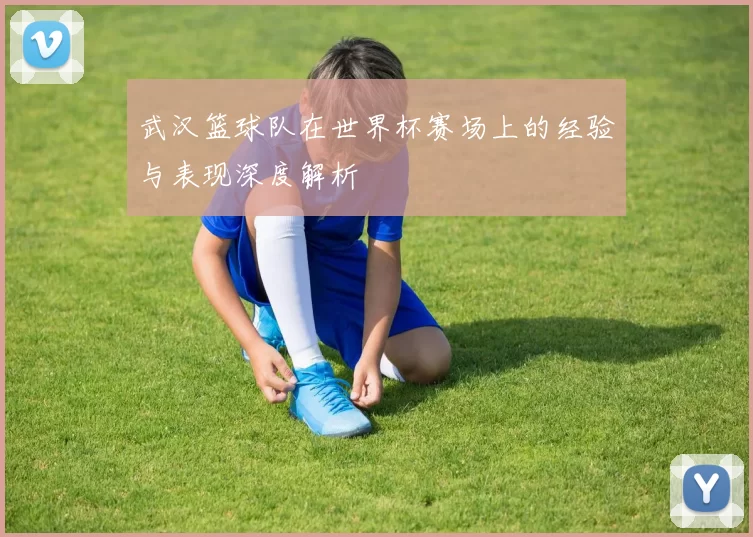 武汉篮球队在世界杯赛场上的经验与表现深度解析