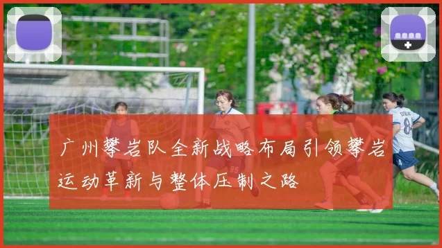 广州攀岩队全新战略布局引领攀岩运动革新与整体压制之路