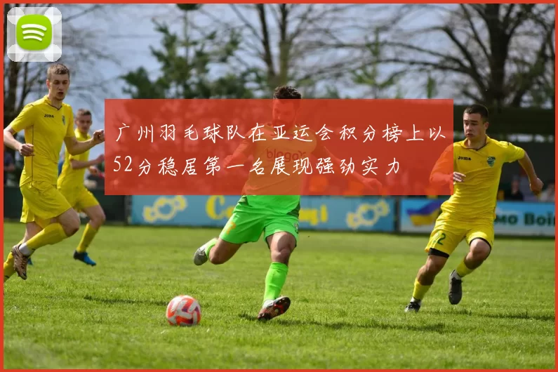 广州羽毛球队在亚运会积分榜上以52分稳居第一名展现强劲实力