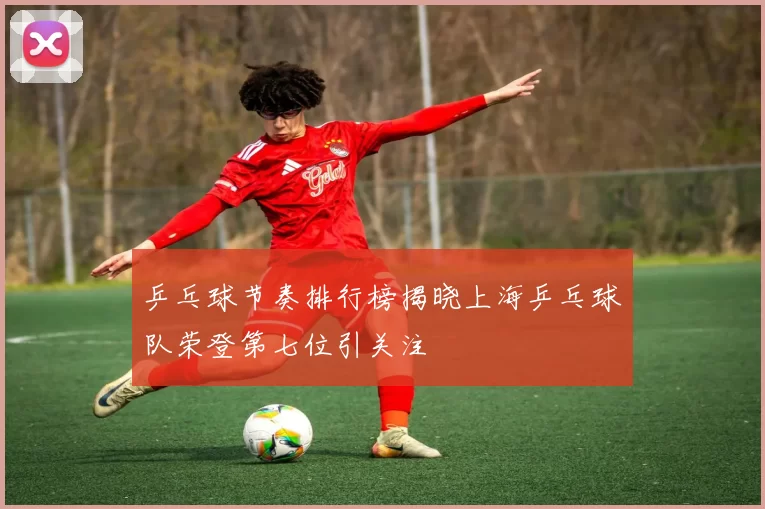 乒乓球节奏排行榜揭晓上海乒乓球队荣登第七位引关注