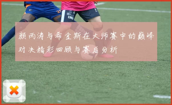 颜丙涛与希金斯在大师赛中的巅峰对决精彩回顾与赛后分析