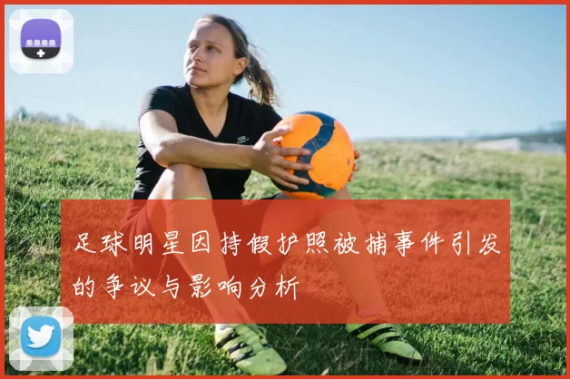 足球明星因持假护照被捕事件引发的争议与影响分析