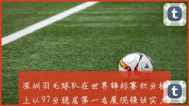 深圳羽毛球队在世界锦标赛积分榜上以97分稳居第一名展现强劲实力