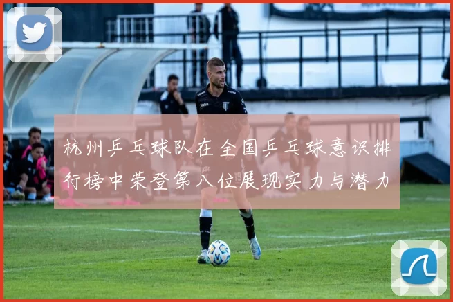 杭州乒乓球队在全国乒乓球意识排行榜中荣登第八位展现实力与潜力