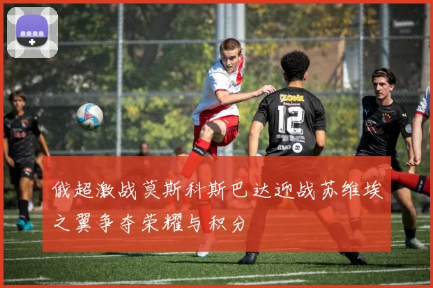 俄超激战莫斯科斯巴达迎战苏维埃之翼争夺荣耀与积分