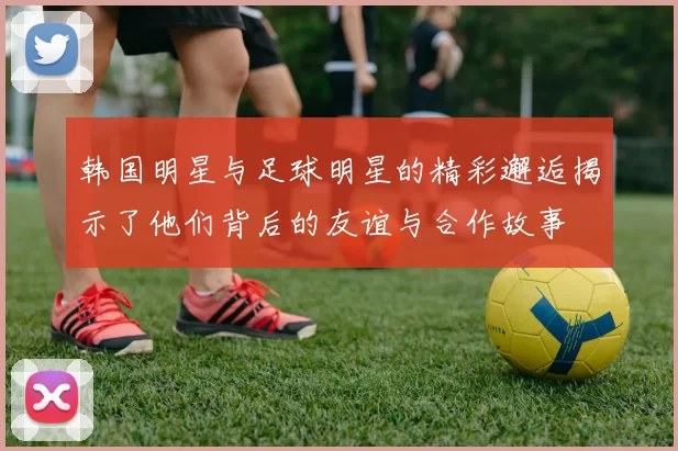 韩国明星与足球明星的精彩邂逅揭示了他们背后的友谊与合作故事