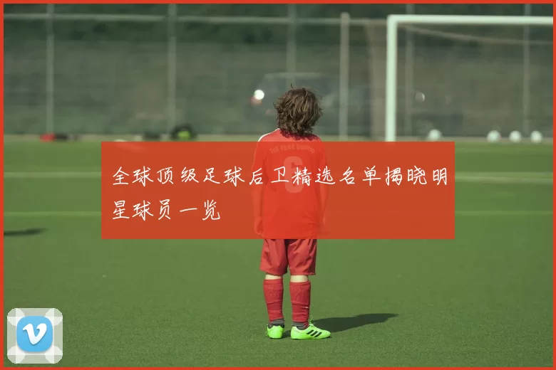 全球顶级足球后卫精选名单揭晓明星球员一览