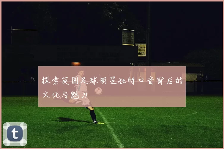探索英国足球明星独特口音背后的文化与魅力
