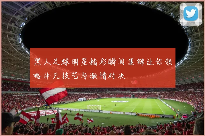 黑人足球明星精彩瞬间集锦让你领略非凡技艺与激情对决