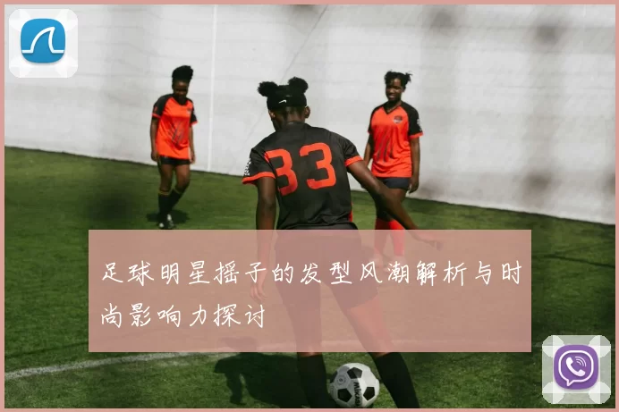 足球明星摇子的发型风潮解析与时尚影响力探讨