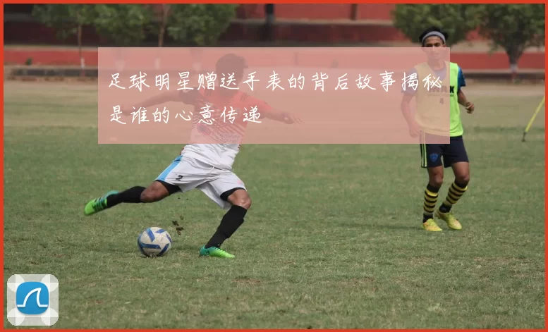 足球明星赠送手表的背后故事揭秘是谁的心意传递