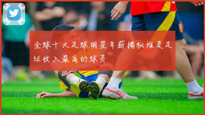 全球十大足球明星年薪揭秘谁是足坛收入最高的球员