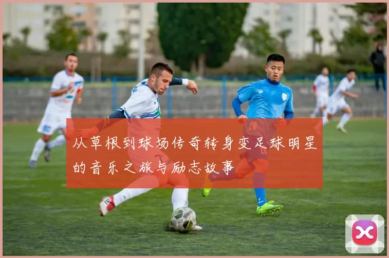 从草根到球场传奇转身变足球明星的音乐之旅与励志故事