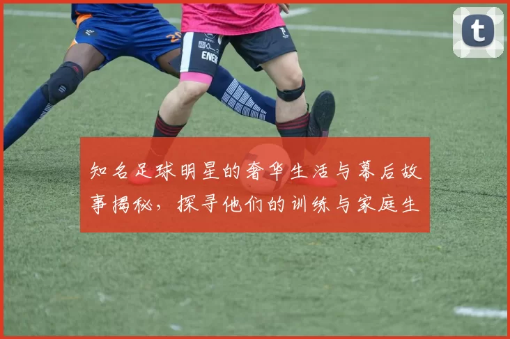 知名足球明星的奢华生活与幕后故事揭秘，探寻他们的训练与家庭生活