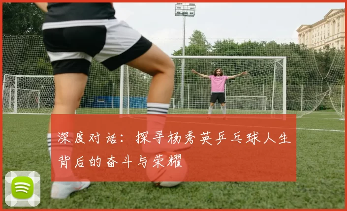 深度对话：探寻杨秀英乒乓球人生背后的奋斗与荣耀