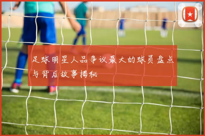 足球明星人品争议最大的球员盘点与背后故事揭秘