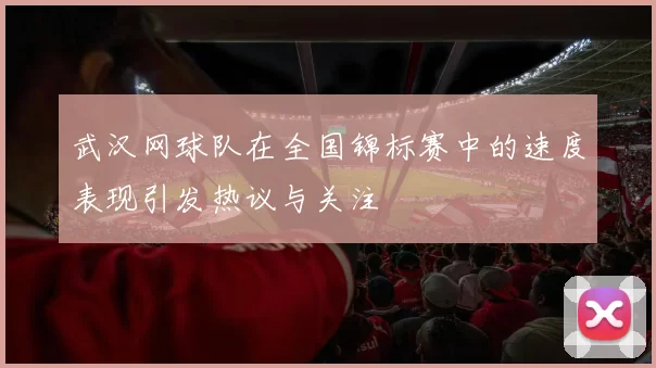 武汉网球队在全国锦标赛中的速度表现引发热议与关注