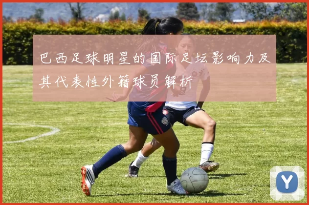 巴西足球明星的国际足坛影响力及其代表性外籍球员解析