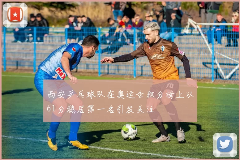 西安乒乓球队在奥运会积分榜上以61分稳居第一名引发关注