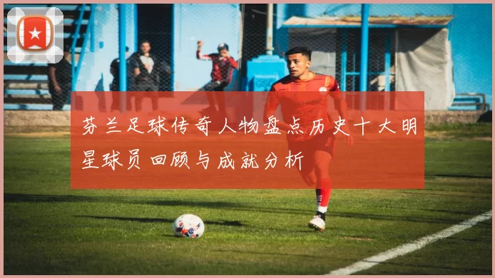 芬兰足球传奇人物盘点历史十大明星球员回顾与成就分析