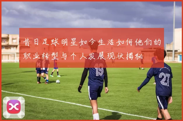 昔日足球明星如今生活如何他们的职业转型与个人发展现状揭秘