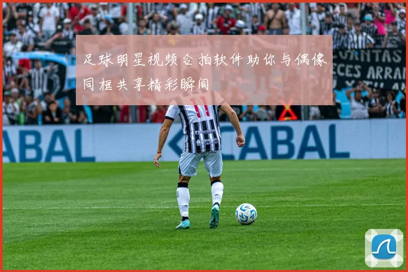 足球明星视频合拍软件助你与偶像同框共享精彩瞬间