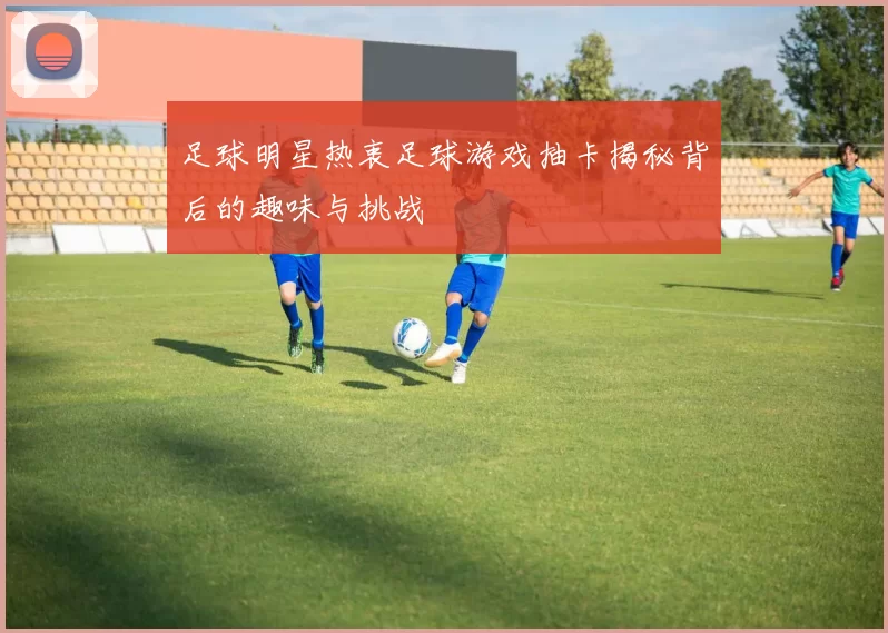 足球明星热衷足球游戏抽卡揭秘背后的趣味与挑战