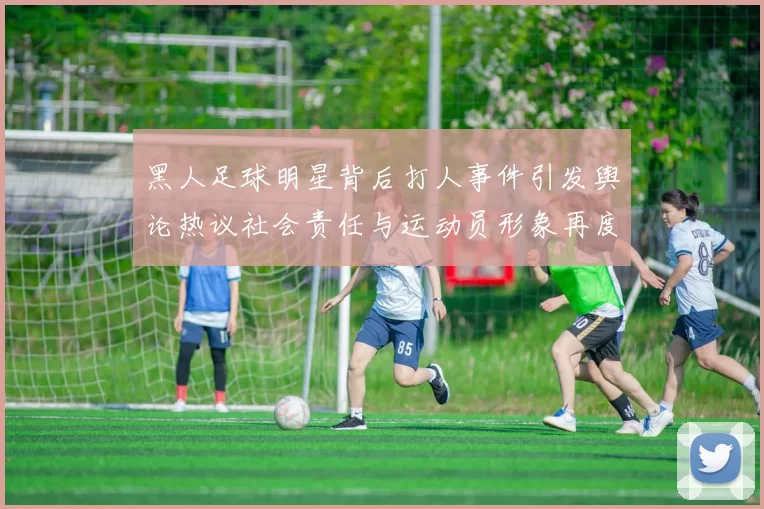 黑人足球明星背后打人事件引发舆论热议社会责任与运动员形象再度被审视